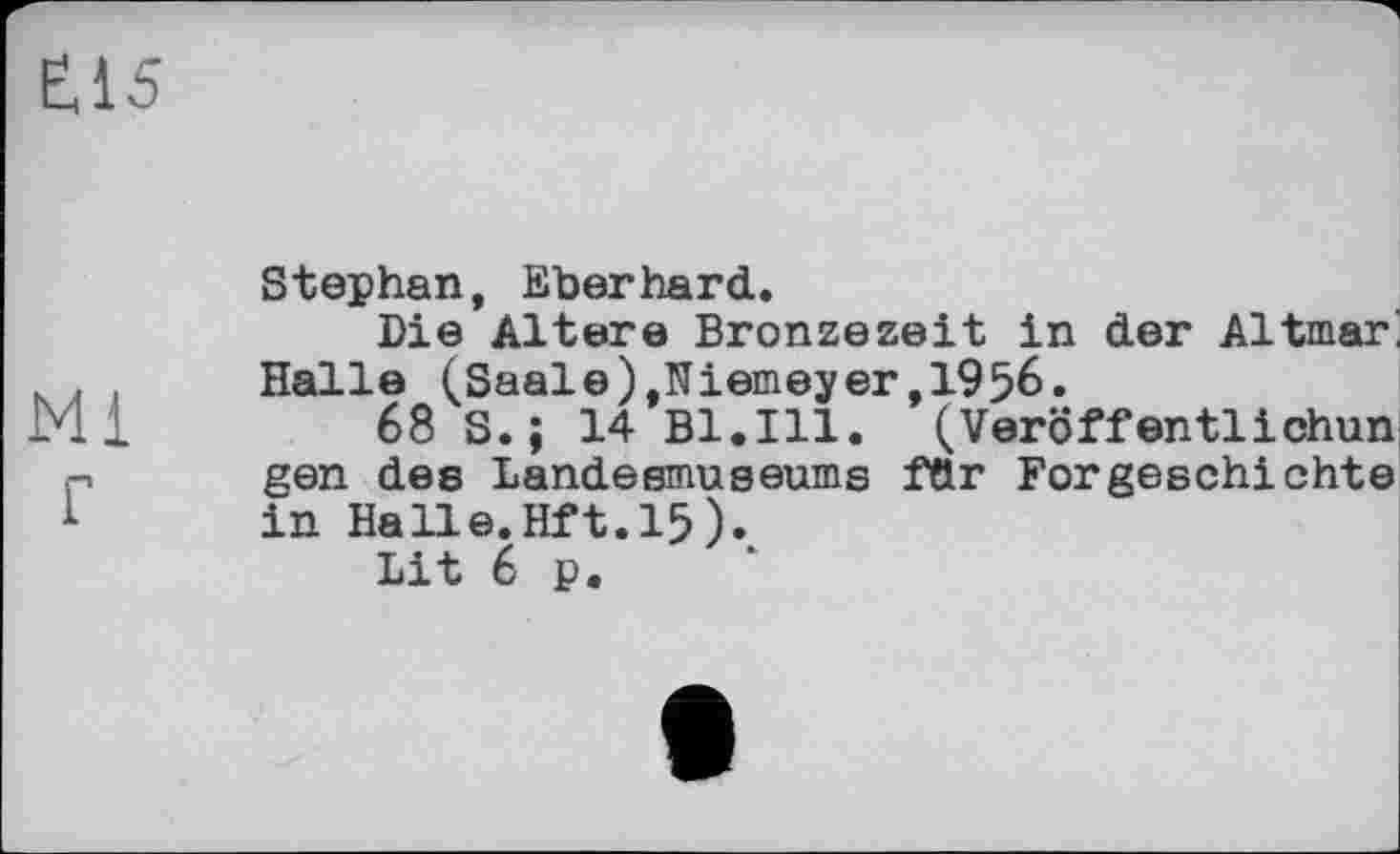 ﻿ш
Mi г
Stephan, Eberhard.
Die Altere Bronzezeit in der Altmark Halle (Saale),Niameyer,1956.
68 S. ; 14 Bl.Ill. (Veröffentlichun gen des Landesmuseums fttr Forgeschichte in Halle.Hft. 15).
Lit 6 p.